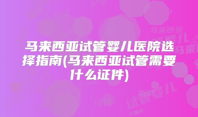 马来西亚试管婴儿医院选择指南(马来西亚试管需要什么证件)