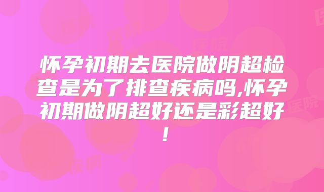 怀孕初期去医院做阴超检查是为了排查疾病吗,怀孕初期做阴超好还是彩超好!