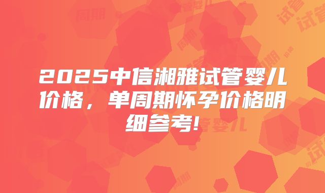 2025中信湘雅试管婴儿价格,单周期怀孕价格明细参考!