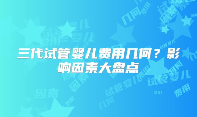 三代试管婴儿费用几何？影响因素大盘点