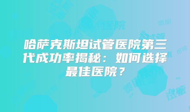 哈萨克斯坦试管医院第三代成功率揭秘：如何选择最佳医院？