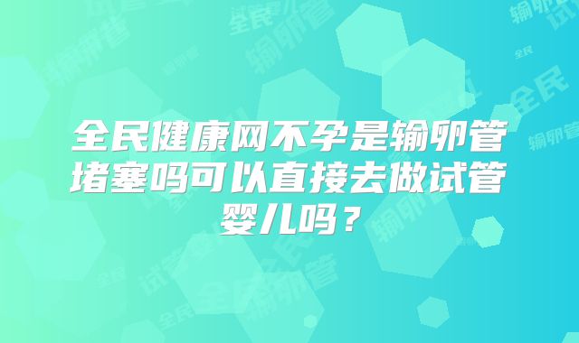 全民健康网不孕是输卵管堵塞吗可以直接去做试管婴儿吗？