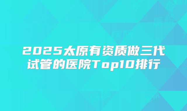 2025太原有资质做三代试管的医院Top10排行