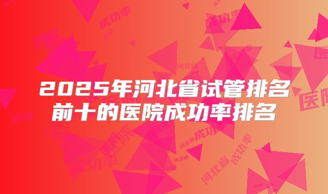 2025年河北省试管排名前十的医院成功率排名