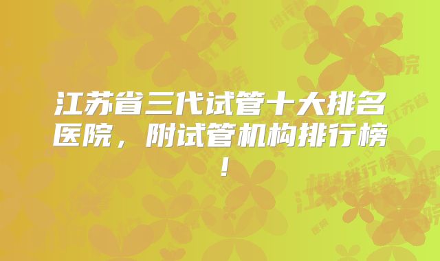 江苏省三代试管十大排名医院，附试管机构排行榜！