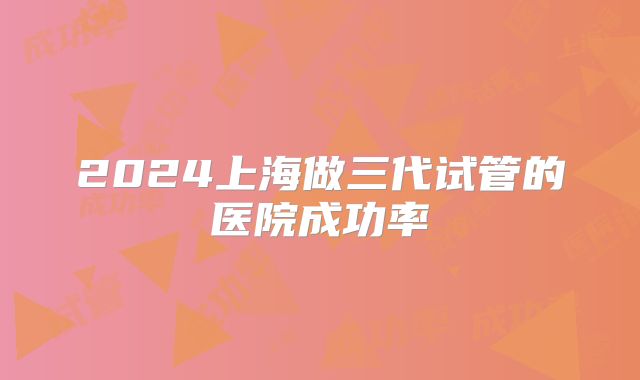 2024上海做三代试管的医院成功率