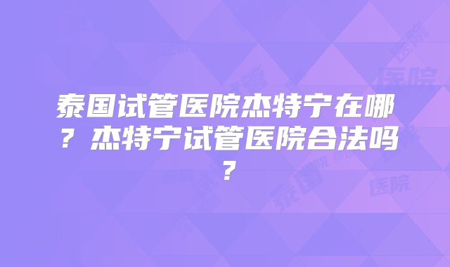 泰国试管医院杰特宁在哪？杰特宁试管医院合法吗？