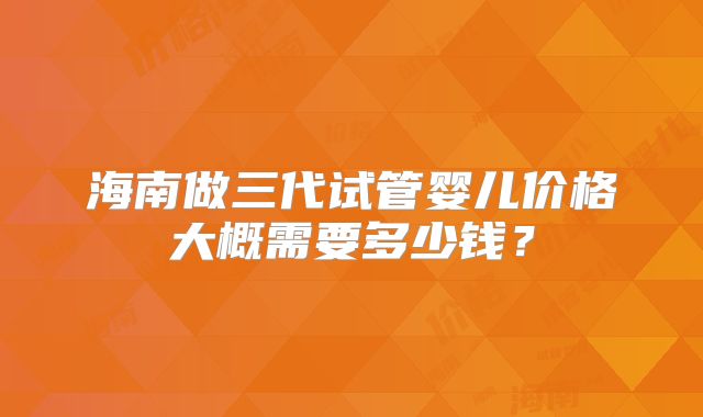 海南做三代试管婴儿价格大概需要多少钱？