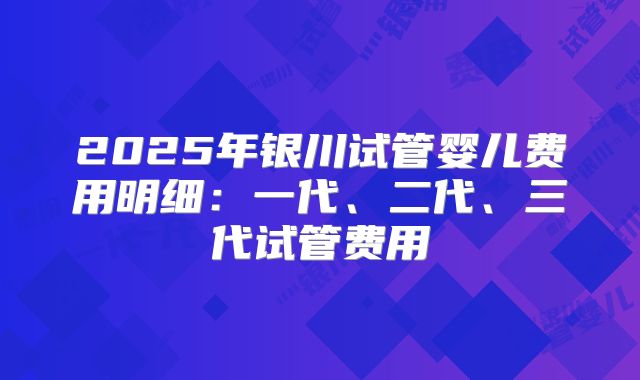 2025年银川试管婴儿费用明细：一代、二代、三代试管费用