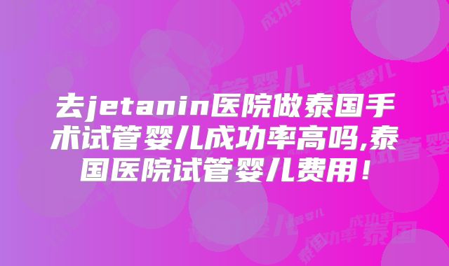 去jetanin医院做泰国手术试管婴儿成功率高吗,泰国医院试管婴儿费用!