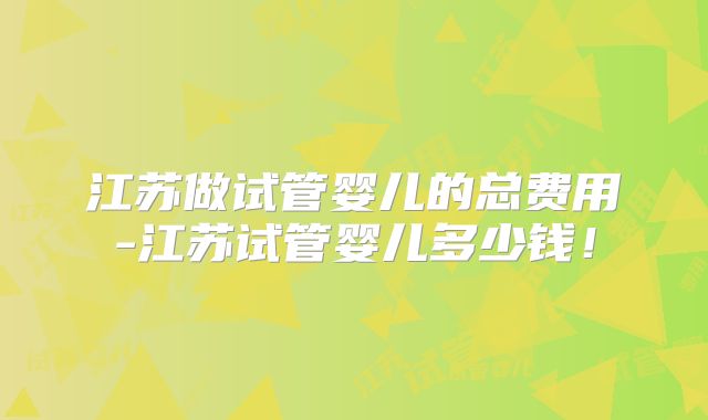江苏做试管婴儿的总费用-江苏试管婴儿多少钱!