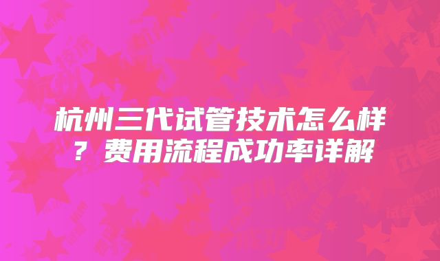 杭州三代试管技术怎么样？费用流程成功率详解