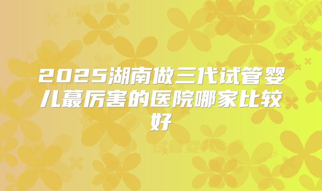 2025湖南做三代试管婴儿蕞厉害的医院哪家比较好