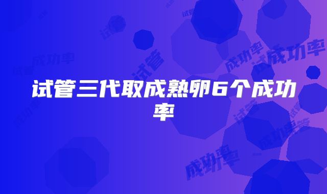 试管三代取成熟卵6个成功率