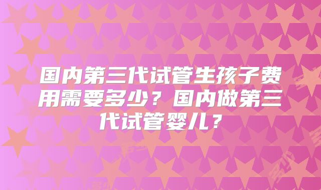 国内第三代试管生孩子费用需要多少？国内做第三代试管婴儿？