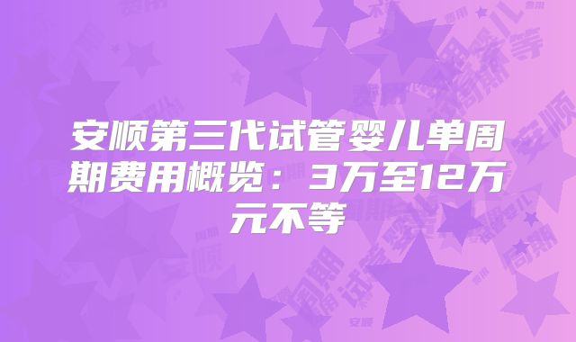 安顺第三代试管婴儿单周期费用概览：3万至12万元不等