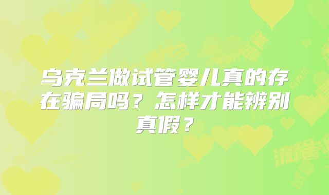 乌克兰做试管婴儿真的存在骗局吗？怎样才能辨别真假？