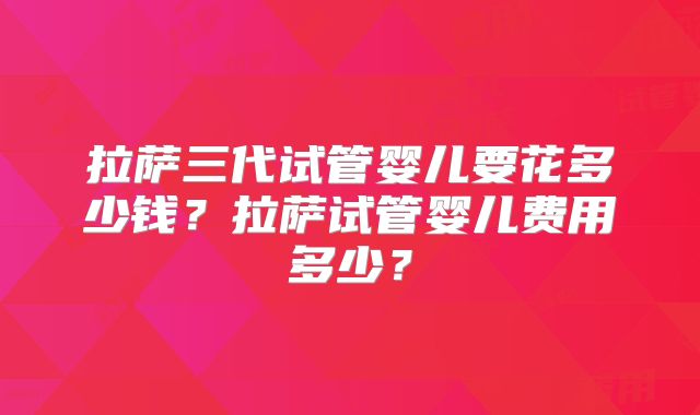 拉萨三代试管婴儿要花多少钱？拉萨试管婴儿费用多少？