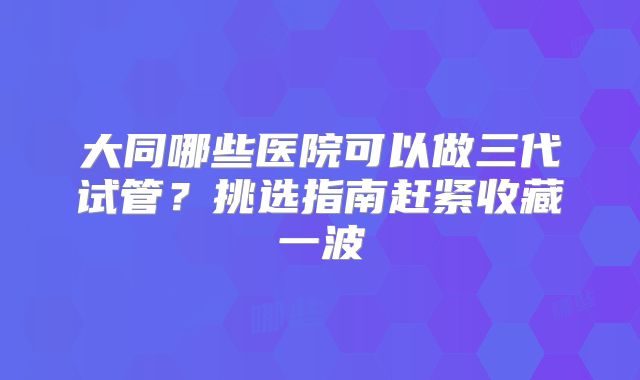 大同哪些医院可以做三代试管？挑选指南赶紧收藏一波