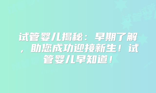 试管婴儿揭秘:早期了解,助您成功迎接新生!试管婴儿早知道!