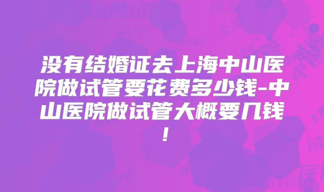 没有结婚证去上海中山医院做试管要花费多少钱-中山医院做试管大概要几钱！