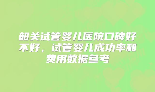 韶关试管婴儿医院口碑好不好，试管婴儿成功率和费用数据参考