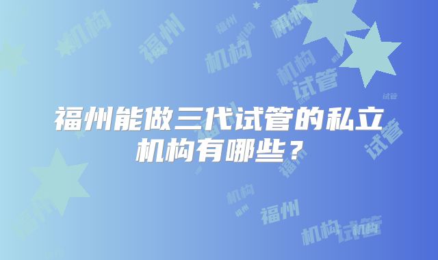 福州能做三代试管的私立机构有哪些?