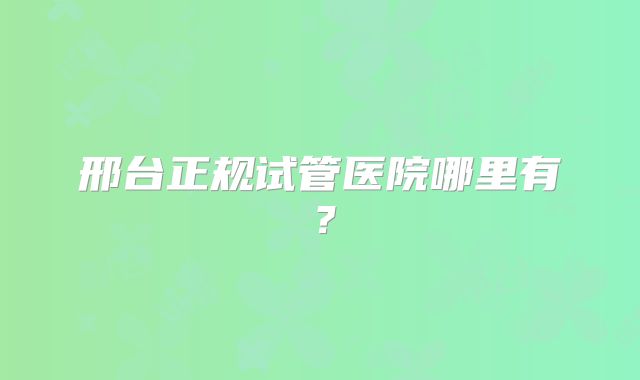 邢台正规试管医院哪里有？