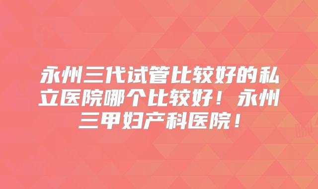 永州三代试管比较好的私立医院哪个比较好！永州三甲妇产科医院！