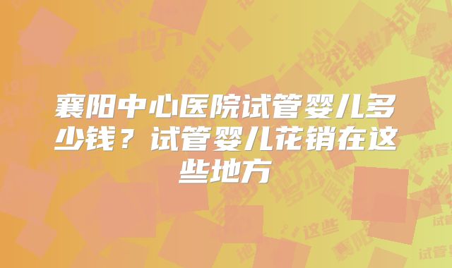 襄阳中心医院试管婴儿多少钱？试管婴儿花销在这些地方