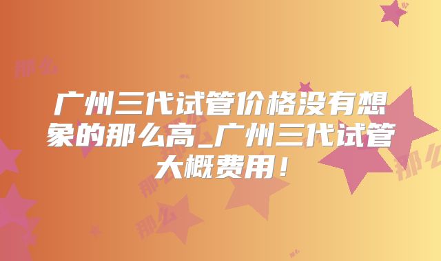广州三代试管价格没有想象的那么高_广州三代试管大概费用!