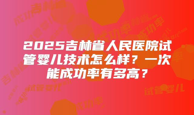 2025吉林省人民医院试管婴儿技术怎么样？一次能成功率有多高？