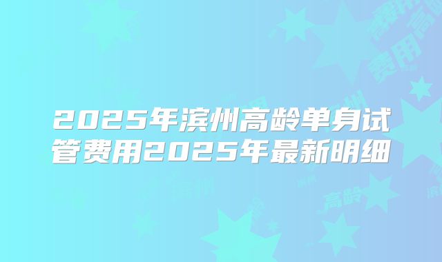 2025年滨州高龄单身试管费用2025年最新明细