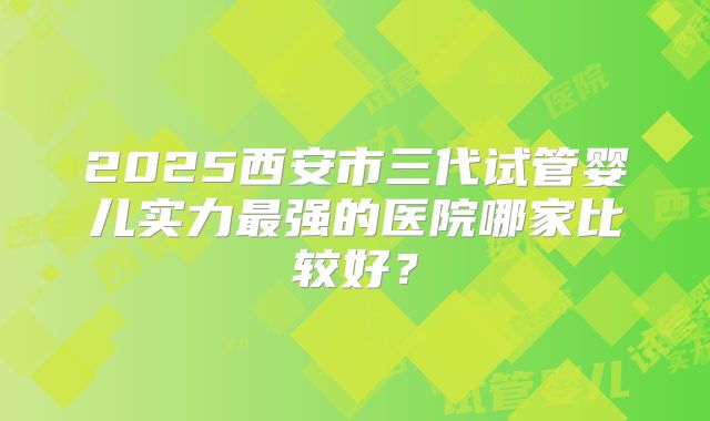 2025西安市三代试管婴儿实力最强的医院哪家比较好?