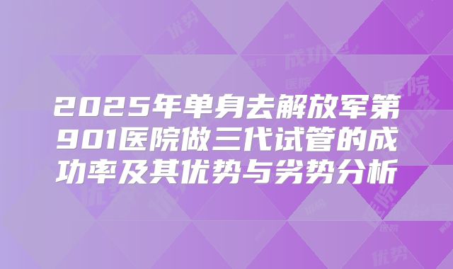 2025年单身去解放军第901医院做三代试管的成功率及其优势与劣势分析