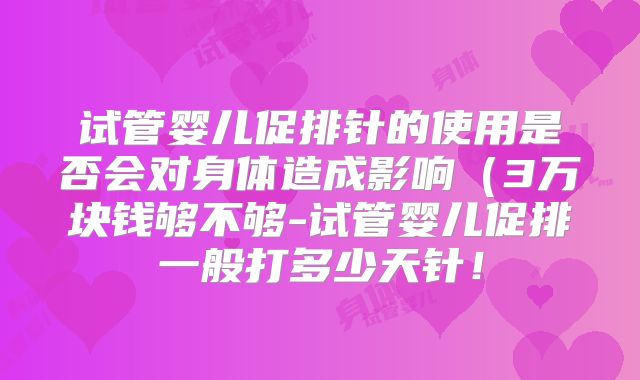 试管婴儿促排针的使用是否会对身体造成影响（3万块钱够不够-试管婴儿促排一般打多少天针！