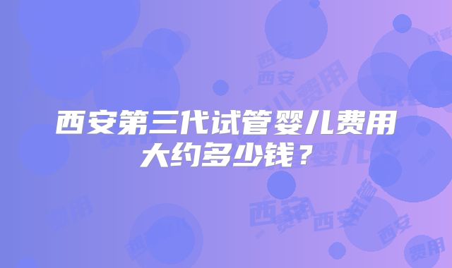 西安第三代试管婴儿费用大约多少钱？