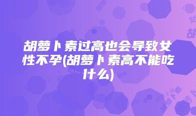 胡萝卜素过高也会导致女性不孕(胡萝卜素高不能吃什么)