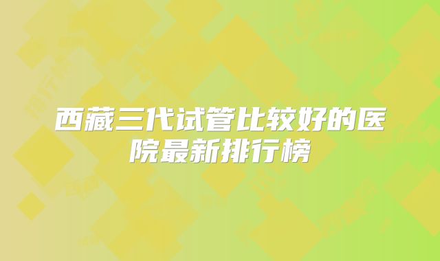 西藏三代试管比较好的医院最新排行榜