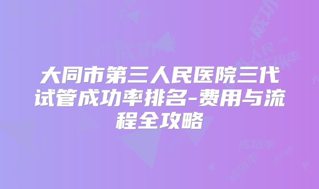 大同市第三人民医院三代试管成功率排名-费用与流程全攻略