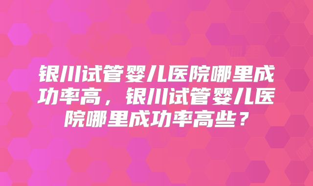 银川试管婴儿医院哪里成功率高，银川试管婴儿医院哪里成功率高些？