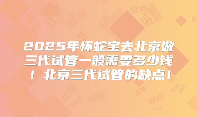2025年怀蛇宝去北京做三代试管一般需要多少钱!北京三代试管的缺点!