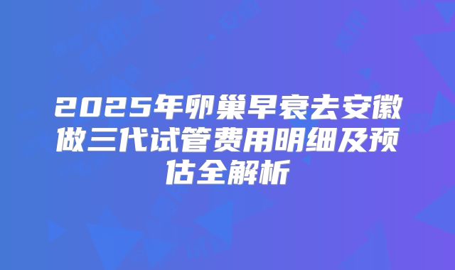 2025年卵巢早衰去安徽做三代试管费用明细及预估全解析