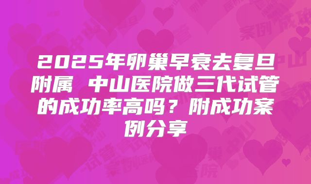 2025年卵巢早衰去复旦附属 中山医院做三代试管的成功率高吗？附成功案例分享