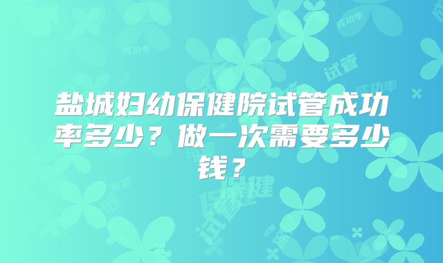 盐城妇幼保健院试管成功率多少？做一次需要多少钱？