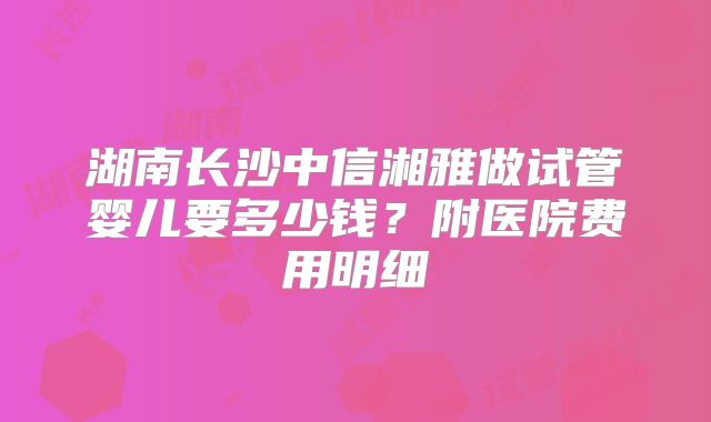 湖南长沙中信湘雅做试管婴儿要多少钱?附医院费用明细