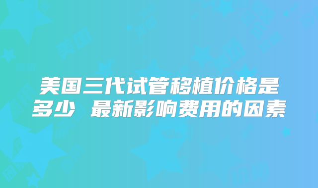 美国三代试管移植价格是多少 最新影响费用的因素