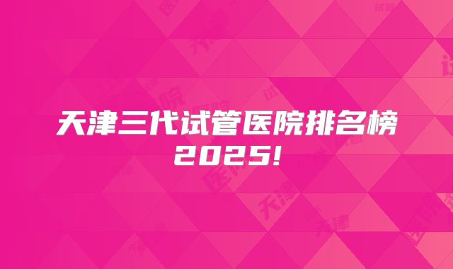 天津三代试管医院排名榜2025!
