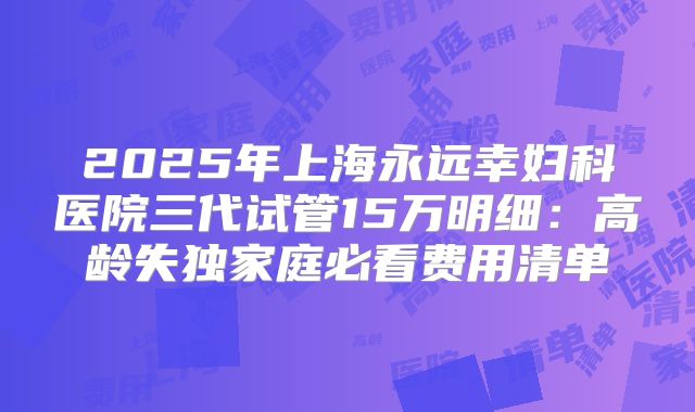 2025年上海永远幸妇科医院三代试管15万明细：高龄失独家庭必看费用清单