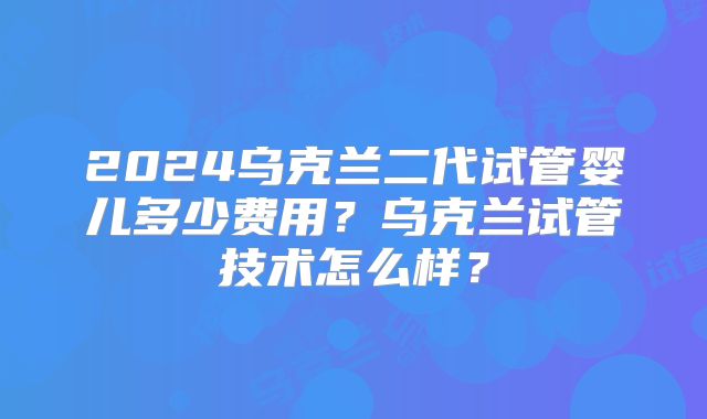2024乌克兰二代试管婴儿多少费用？乌克兰试管技术怎么样？